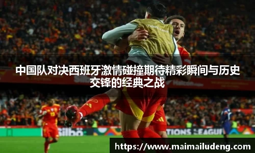 中国队对决西班牙激情碰撞期待精彩瞬间与历史交锋的经典之战